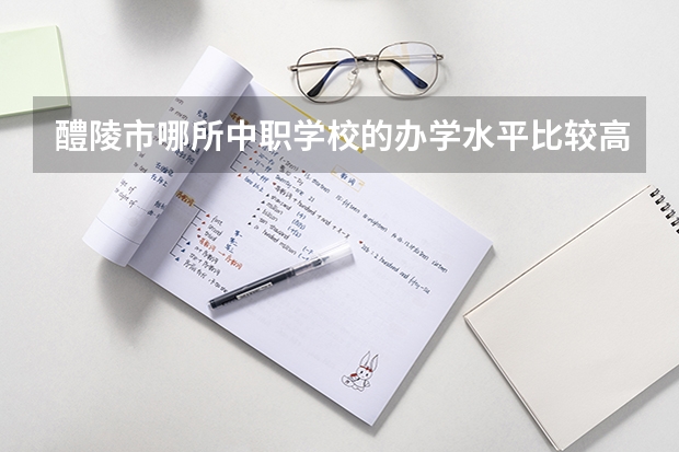 醴陵市哪所中职学校的办学水平比较高 四川省国家级重点中职学校名单