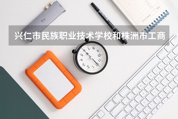 兴仁市民族职业技术学校和株洲市工商职业技术学校哪个好