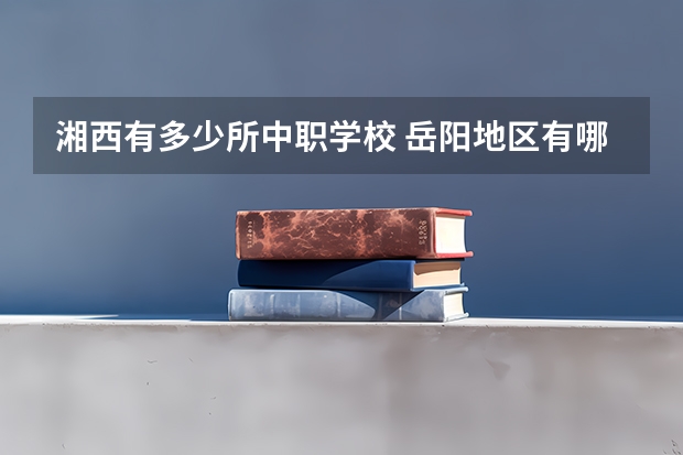 湘西有多少所中职学校 岳阳地区有哪些国家级重点中职学校