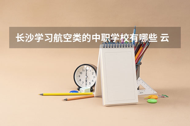 长沙学习航空类的中职学校有哪些 云南省国家级重点中职学校名单
