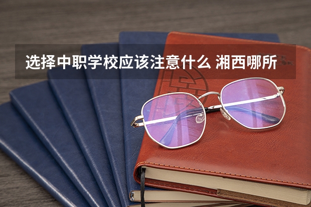 选择中职学校应该注意什么 湘西哪所中职学校比较好