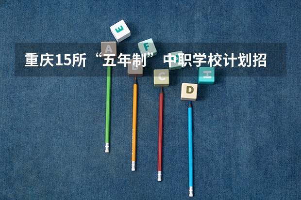 重庆15所“五年制”中职学校计划招生人数2750人 浙江省民办中职学校排名