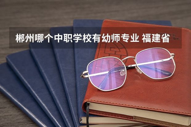 郴州哪个中职学校有幼师专业 福建省中职学校排名汇总篇