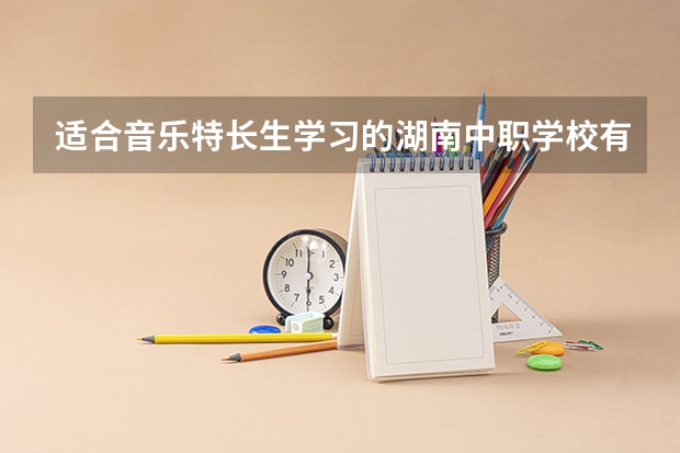 适合音乐特长生学习的湖南中职学校有哪些 【中职学校名单】
