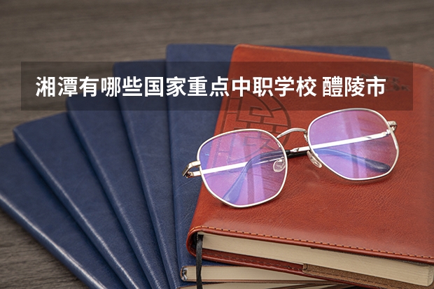 湘潭有哪些国家重点中职学校 醴陵市哪所中职学校的办学水平比较高