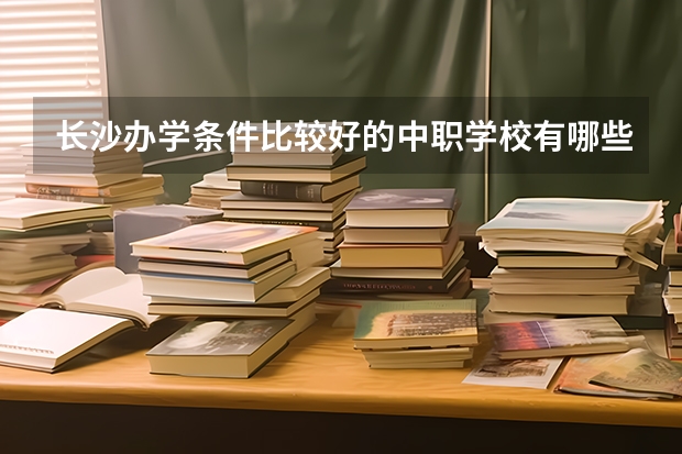 长沙办学条件比较好的中职学校有哪些 湖南怀化哪些中职学校有五年制大专班