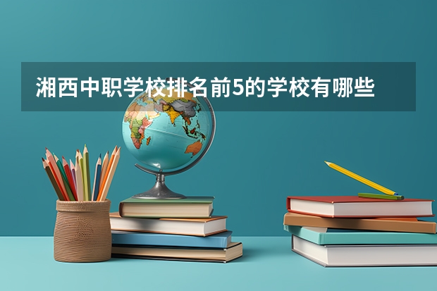 湘西中职学校排名前5的学校有哪些 广东省民办中职学校有哪些