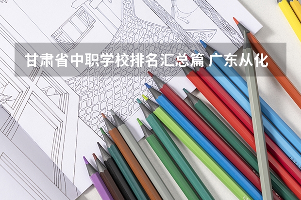 甘肃省中职学校排名汇总篇 广东从化区有哪些中职学校