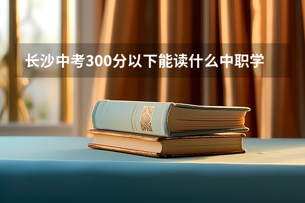 长沙中考300分以下能读什么中职学校 中职学校是什么类型的学校
