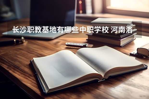 长沙职教基地有哪些中职学校 河南洛阳中职学校有哪些