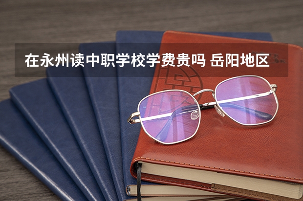 在永州读中职学校学费贵吗 岳阳地区有哪些国家级重点中职学校