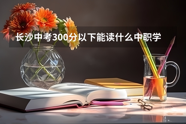 长沙中考300分以下能读什么中职学校 安徽省民办中职学校排名