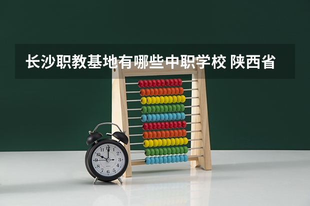 长沙职教基地有哪些中职学校 陕西省公办中职学校排名