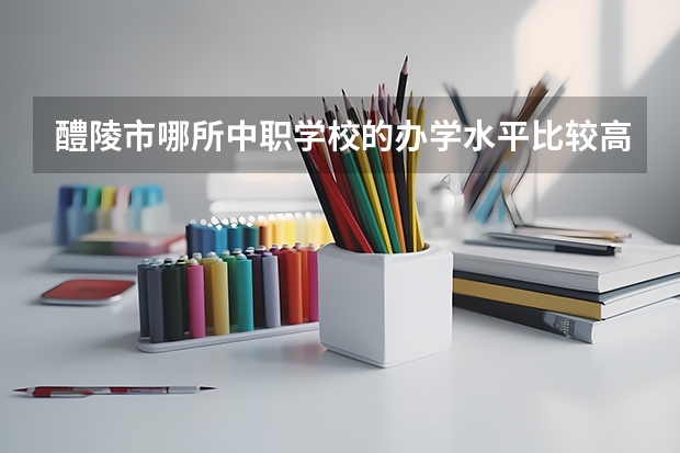 醴陵市哪所中职学校的办学水平比较高 四川中职学校四川广安市招生中职学校共(22所)