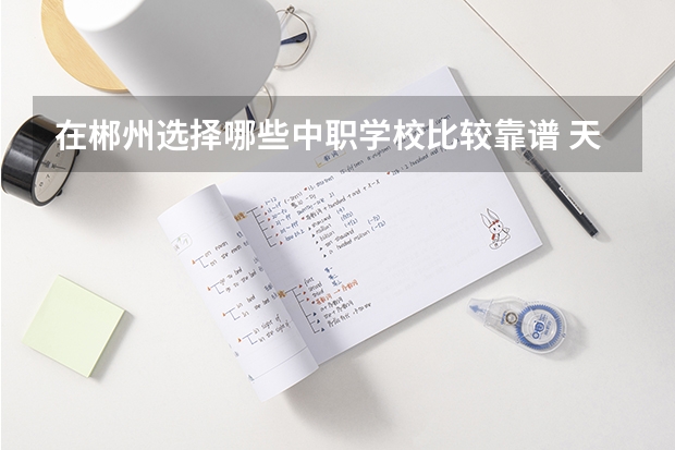在郴州选择哪些中职学校比较靠谱 天津市民办中职学校排名