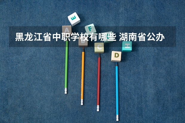 黑龙江省中职学校有哪些 湖南省公办中职学校有哪些
