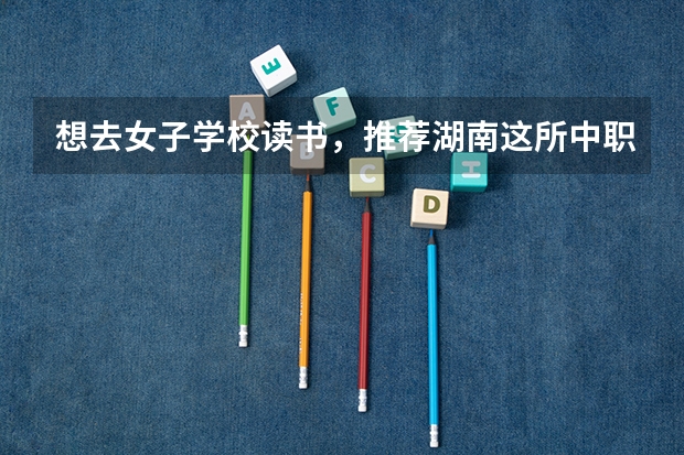 想去女子学校读书，推荐湖南这所中职学校 广东省公办中职学校有哪些