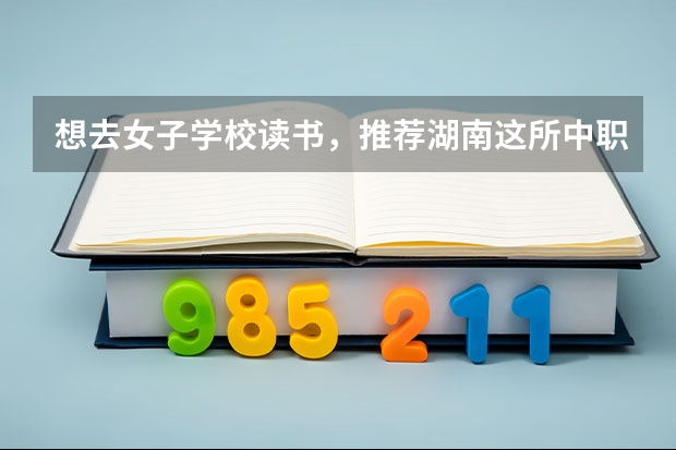 想去女子学校读书，推荐湖南这所中职学校 重庆中职校参与“3+4”试点的中职学校17所招生计划为1400人