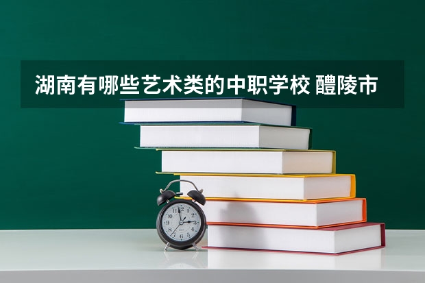 湖南有哪些艺术类的中职学校 醴陵市哪所中职学校的办学水平比较高
