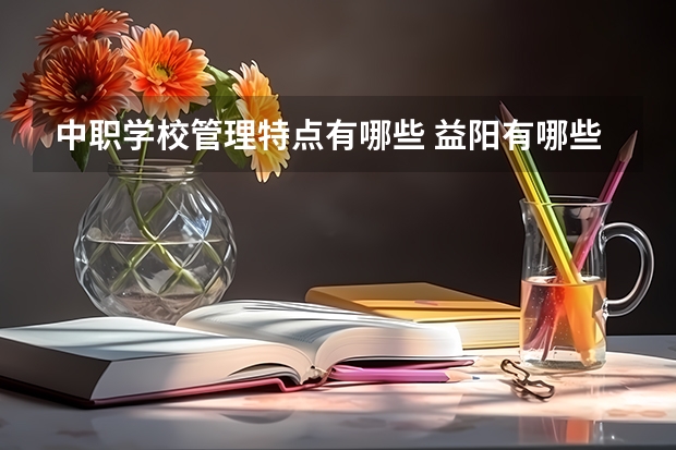 中职学校管理特点有哪些 益阳有哪些好的中职学校选择