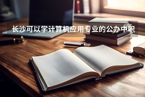 长沙可以学计算机应用专业的公办中职学校有哪些 福建省公办中职学校有哪些