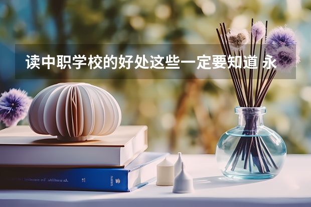读中职学校的好处这些一定要知道 永州有哪些比较好的中职学校