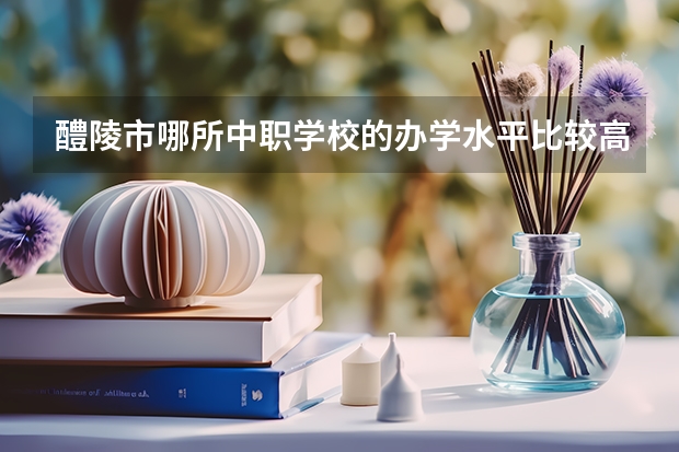 醴陵市哪所中职学校的办学水平比较高 四川省公办中职学校排名