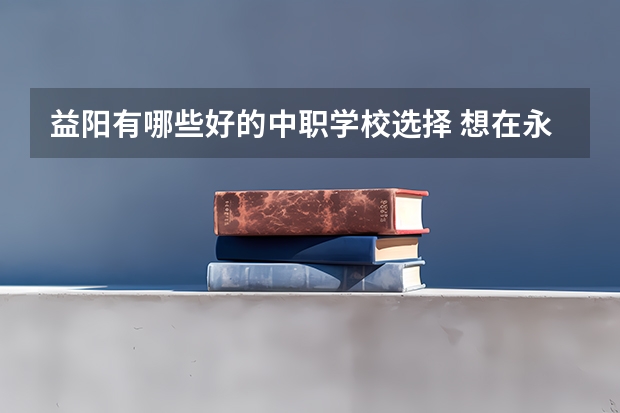 益阳有哪些好的中职学校选择 想在永州读中职学校