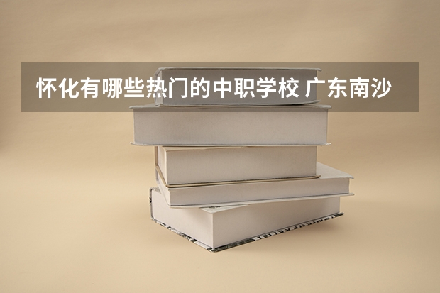 怀化有哪些热门的中职学校 广东南沙区有哪些中职学校