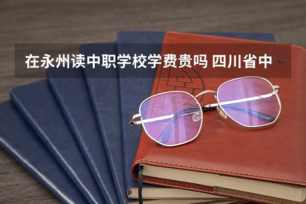 在永州读中职学校学费贵吗 四川省中职学校有哪些