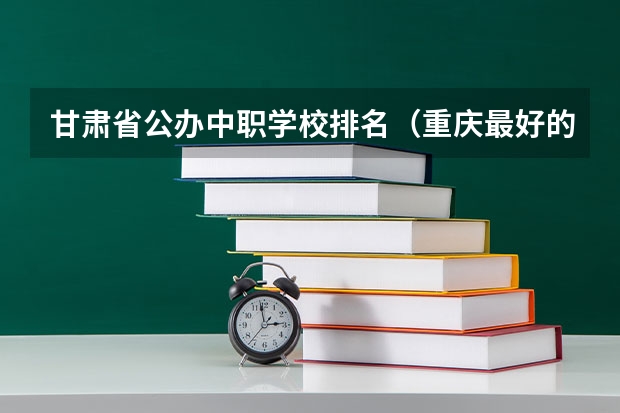 甘肃省公办中职学校排名（重庆最好的中职学校）