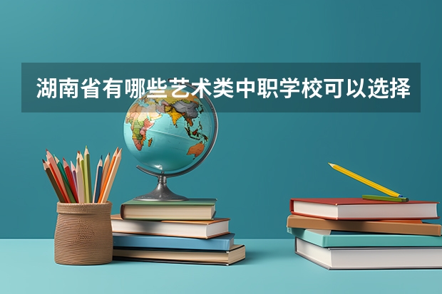 湖南省有哪些艺术类中职学校可以选择 内蒙古中职学校排名汇总篇