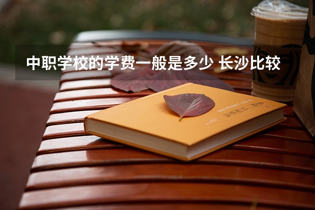 中职学校的学费一般是多少 长沙比较好的中职学校有哪些
