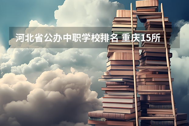 河北省公办中职学校排名 重庆15所“五年制”中职学校计划招生人数2750人
