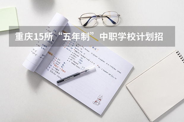 重庆15所“五年制”中职学校计划招生人数2750人（《关于广东省高职院校对口中职学校自主招生三二分段转段选拔考核实施办法（试行）的通知）