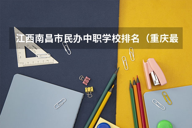 江西南昌市民办中职学校排名（重庆最好的中职学校）
