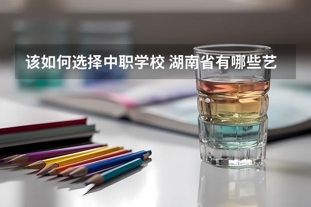 该如何选择中职学校 湖南省有哪些艺术类中职学校可以选择