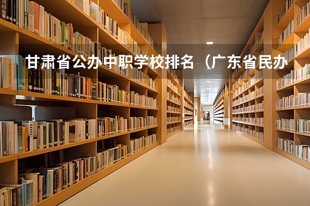 甘肃省公办中职学校排名（广东省民办中职学校排名）