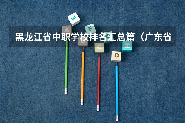 黑龙江省中职学校排名汇总篇（广东省珠海市中职学校招生计划）