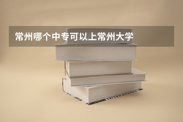 常州哪个中专可以上常州大学