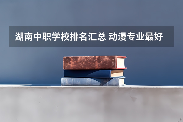 湖南中职学校排名汇总 动漫专业最好的中职学校