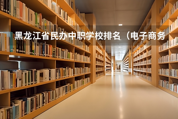黑龙江省民办中职学校排名（电子商务中职学校）