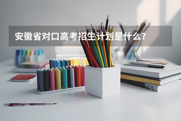 安徽省对口高考招生计划是什么？