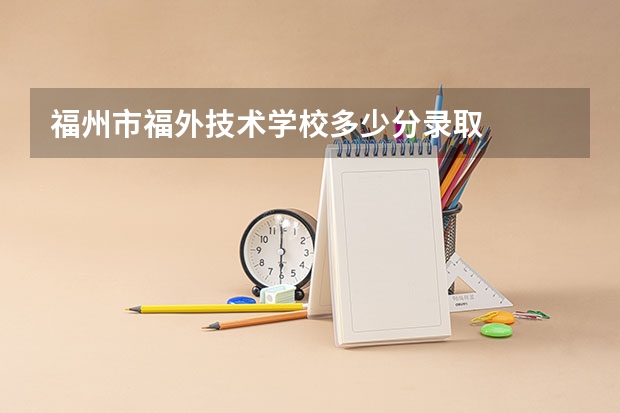 福州市福外技术学校多少分录取