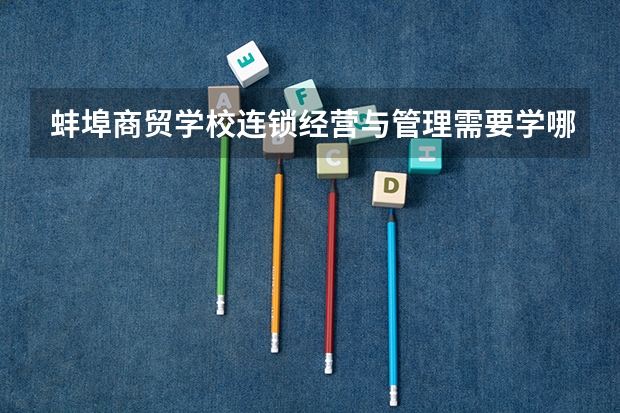 蚌埠商贸学校连锁经营与管理需要学哪些课程