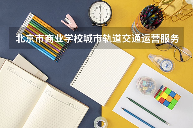 北京市商业学校城市轨道交通运营服务需要学哪些课程