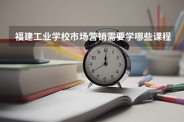 福建工业学校市场营销需要学哪些课程