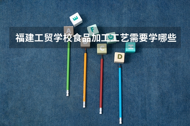福建工贸学校食品加工工艺需要学哪些课程